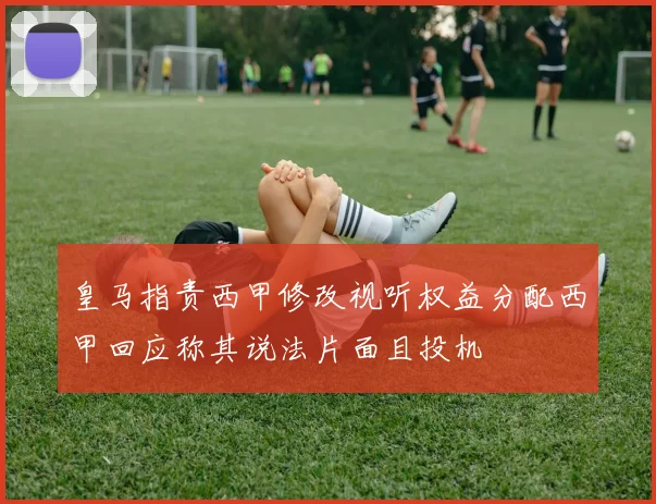 皇马指责西甲修改视听权益分配西甲回应称其说法片面且投机