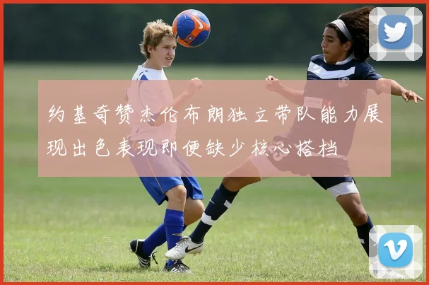 约基奇赞杰伦布朗独立带队能力展现出色表现即便缺少核心搭档