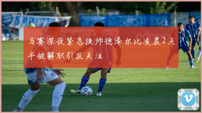 马赛深夜紧急换帅德泽尔比凌晨2点半被解职引发关注