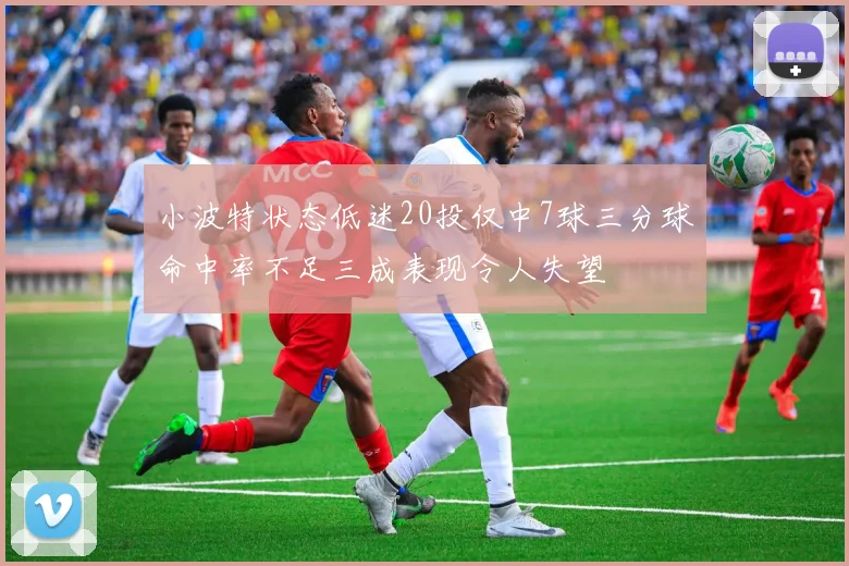 小波特状态低迷20投仅中7球三分球命中率不足三成表现令人失望