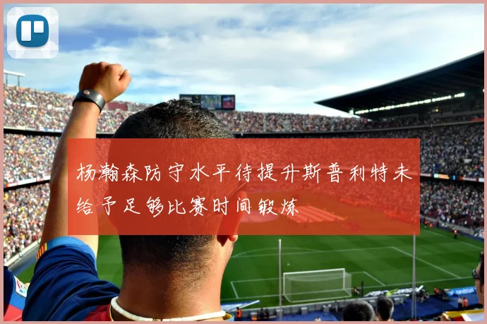 杨瀚森防守水平待提升斯普利特未给予足够比赛时间锻炼