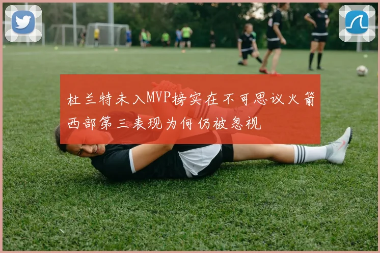 杜兰特未入MVP榜实在不可思议火箭西部第三表现为何仍被忽视