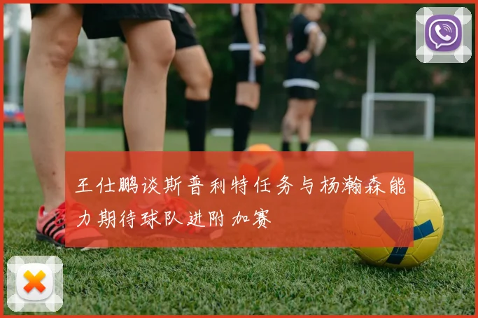 王仕鹏谈斯普利特任务与杨瀚森能力期待球队进附加赛