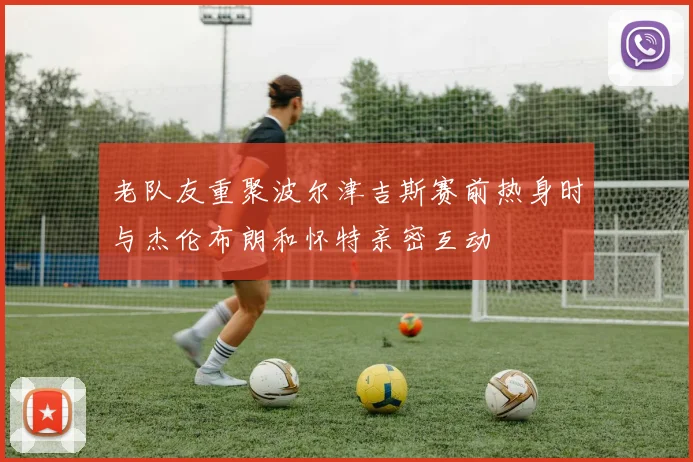 老队友重聚波尔津吉斯赛前热身时与杰伦布朗和怀特亲密互动