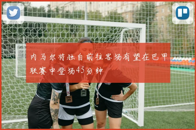 内马尔将独自前往客场有望在巴甲联赛中登场45分钟