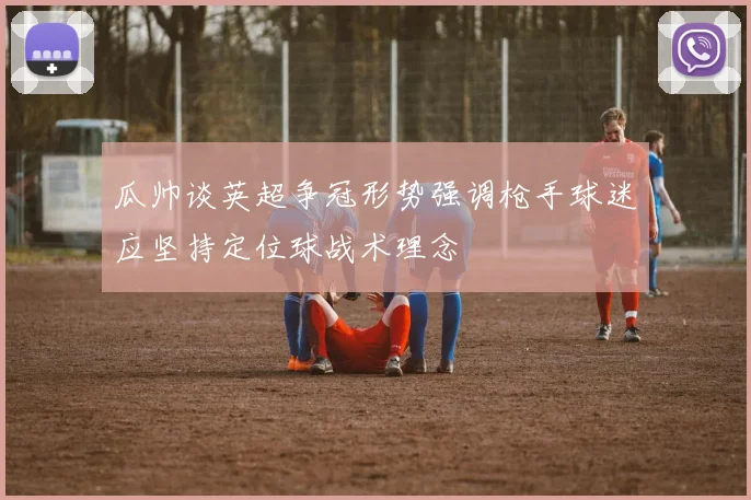 瓜帅谈英超争冠形势强调枪手球迷应坚持定位球战术理念