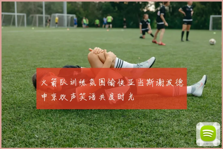 火箭队训练氛围愉快亚当斯谢泼德申京欢声笑语共度时光