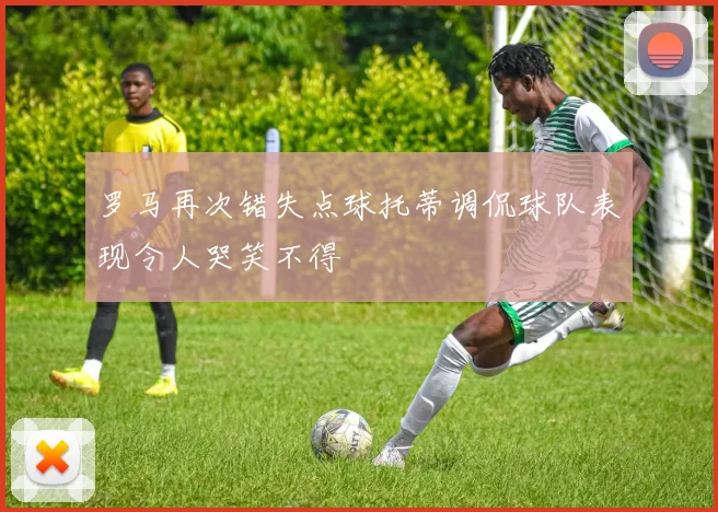 罗马再次错失点球托蒂调侃球队表现令人哭笑不得