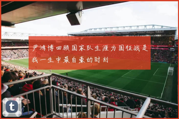 尹鸿博回顾国家队生涯为国征战是我一生中最自豪的时刻
