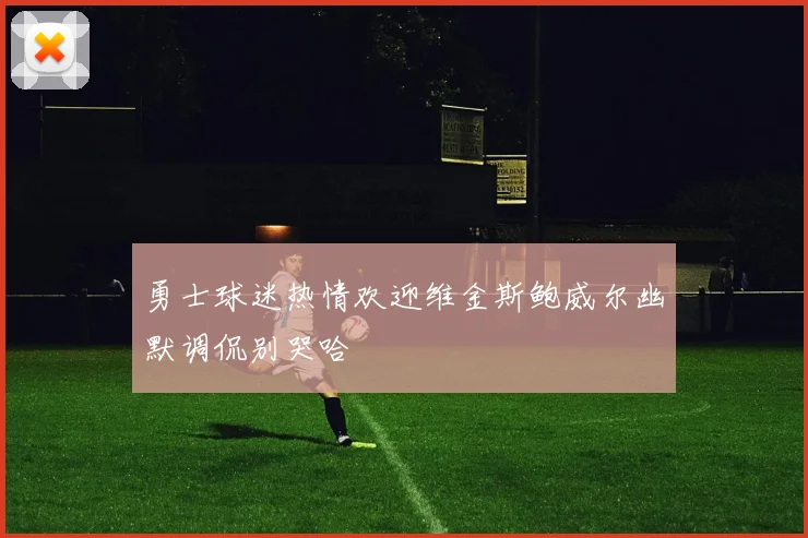 勇士球迷热情欢迎维金斯鲍威尔幽默调侃别哭哈