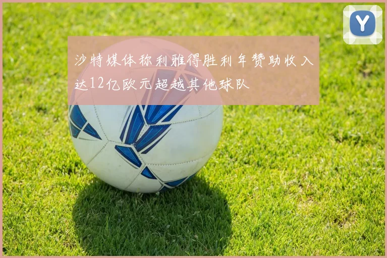 沙特媒体称利雅得胜利年赞助收入达12亿欧元超越其他球队