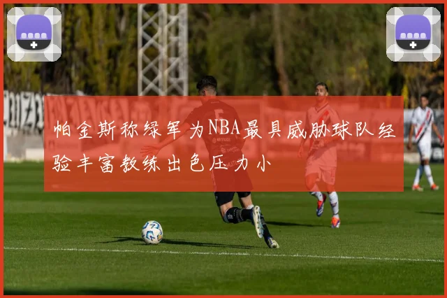 帕金斯称绿军为NBA最具威胁球队经验丰富教练出色压力小
