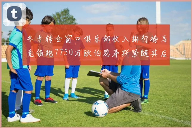 冬季转会窗口俱乐部收入排行榜马竞领跑7750万欧伯恩茅斯紧随其后7200万欧