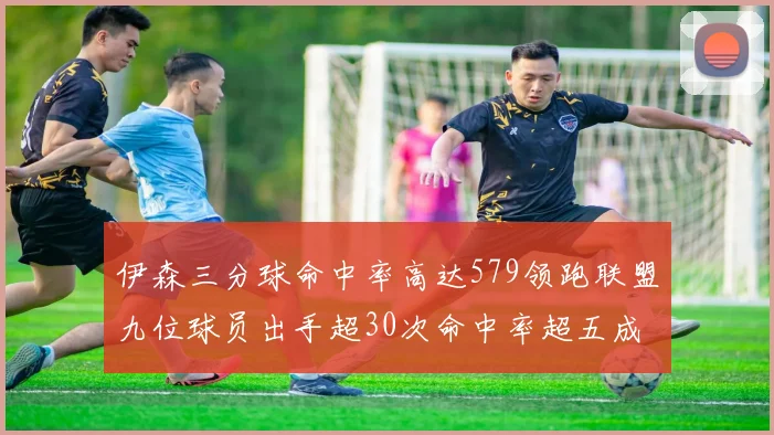 伊森三分球命中率高达579领跑联盟九位球员出手超30次命中率超五成